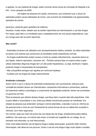 e agulhas, no uso injetável de drogas, estão correndo sérios riscos de contração de Hepatite e do
HIV - Vírus causador da AIDS.
Há órgãos de pesquisa em saúde, americanos, que mostraram que o abuso de
esteróides podem causar alterações de humor, com aumento da irritabilidade e da agressividade,
episódios de ciúmes
paranóico, podendo gerar episódios de violência.
Usuários, muitas vezes, relatam que se sentem deprimidos ao interromperem o uso das drogas.
Por vezes, esse fator é um facilitador para o estabelecimento de uma severa dependência. Usa-
se a droga para não se sentir deprimido.
Não vacile!!
- Esteróides só devem ser utilizados com acompanhamento médico, portanto, só utilize esteroides
se estiver com exames que comprovem as atividades cardio-respiratorias normais.
- As drogas anabolizantes podem causar a morte se usadas indevidamente, causando danos ao
seu fígado, sistema reprodutor, canceres, etc... Portanto sempre faça um exame antes e após
utilizar esteróides (Algumas drogas tem um alto poder hepatotóxico, ou seja, danificam o fígado,
podendo chegar à necessidade de transplantes).
- Não compartilhe seringas nem agulhas em nenhuma hipótese.
- Cuidado com as drogas de origem desconhecida.
Avaliando a situação:
Assim como o uso e o abuso de esteróides anabolizantes vem aumentando, esforços para
combatê-los também devem ser intensificados: campanhas informativas e preventivas, práticas
de tratamento médico e psicológico e cumprimento da legislação existente, devem ser prioridades
no governos do País.
Para as pessoas que utilizam dessas drogas, que fique claro o quanto elas são prejudiciais. Vale
à pena refletir e reconsiderar o uso, antes que efeitos irreversíveis possam se manifestar. Em
relação às pessoas que pretendem começar a tomar esteróides, a decisão é uma só: informe-se.
Se possível evite o início do uso! Certamente há outras formas de ser um atleta bem sucedido e
vitorioso, com maior segurança.
Um número cada vez maior de jovens faz uso desse tipo de droga, simplesmente pelos efeitos
estéticos. Uso esse que, na maioria das vezes, é iniciado por sugestão de um colega, de um
treinador mal informado, ou mal intencionado.
Caso você esteja fazendo uso de alguma droga e esteja preocupado, querendo obter maiores
informações, não deixe de nos procurar. Iniciar o uso de uma droga é algo muito rápido e simples,
 