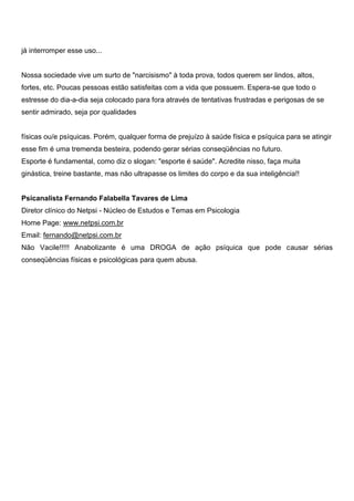 já interromper esse uso...
Nossa sociedade vive um surto de "narcisismo" à toda prova, todos querem ser lindos, altos,
fortes, etc. Poucas pessoas estão satisfeitas com a vida que possuem. Espera-se que todo o
estresse do dia-a-dia seja colocado para fora através de tentativas frustradas e perigosas de se
sentir admirado, seja por qualidades
físicas ou/e psíquicas. Porém, qualquer forma de prejuízo à saúde física e psíquica para se atingir
esse fim é uma tremenda besteira, podendo gerar sérias conseqüências no futuro.
Esporte é fundamental, como diz o slogan: "esporte é saúde". Acredite nisso, faça muita
ginástica, treine bastante, mas não ultrapasse os limites do corpo e da sua inteligência!!
Psicanalista Fernando Falabella Tavares de Lima
Diretor clínico do Netpsi - Núcleo de Estudos e Temas em Psicologia
Home Page: www.netpsi.com.br
Email: fernando@netpsi.com.br
Não Vacile!!!!! Anabolizante é uma DROGA de ação psíquica que pode causar sérias
conseqüências físicas e psicológicas para quem abusa.
 