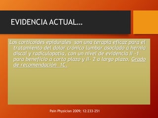 EVIDENCIA ACTUAL…
Los corticoides epidurales son una terapia eficaz para el
tratamiento del dolor crónico lumbar asociado a hernia
discal y radiculopatía, con un nivel de evidencia II -1
para beneficio a corto plazo y II- 2 a largo plazo. Grado
de recomendación 1C.
Pain Physician 2009; 12:233-251
 