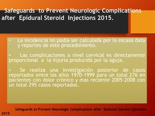 Safeguards to Prevent Neurologic Complications
after Epidural Steroid Injections 2015.
Safeguards to Prevent Neurologic Complications after Epidural Steroid Injections
2015
• La incidencia no podía ser calculada por la escasa data
y reportes de este procedimiento.
• Las complicaciones a nivel cervical es directamente
proporcional a la injuria producida por la aguja.
• Se realiza una investigación posterior de casos
reportados entre los años 1970-1999 para un total 276 en
pacientes con dolor crónico y mas reciente 2005-2008 con
un total 295 casos reportados.
 