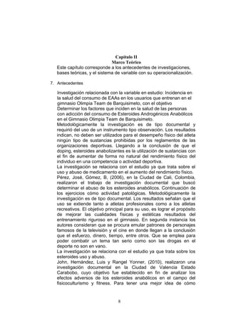 8
Capitulo II
Marco Teórico
Este capítulo corresponde a los antecedentes de investigaciones,
bases teóricas, y el sistema de variable con su operacionalización.
7. Antecedentes
Investigación relacionada con la variable en estudio: Incidencia en
la salud del consumo de EAAs en los usuarios que entrenan en el
gimnasio Olimpia Team de Barquisimeto, con el objetivo
Determinar los factores que inciden en la salud de las personas
con adicción del consumo de Esteroides Androgénicos Anabólicos
en el Gimnasio Olimpia Team de Barquisimeto.
Metodológicamente la investigación es de tipo documental y
requirió del uso de un instrumento tipo observación. Los resultados
indican, no deben ser utilizados para el desempeño físico del atleta
ningún tipo de sustancias prohibidas por los reglamentos de las
organizaciones deportivas. Llegando a la conclusión de que el
doping, esteroides anabolizantes es la utilización de sustancias con
el fin de aumentar de forma no natural del rendimiento físico del
individuo en una competencia o actividad deportiva.
La investigación se relaciona con el estudio ya que trata sobre el
uso y abuso de medicamento en el aumento del rendimiento físico.
Pérez, José, Gómez, B, (2006), en la Ciudad de Cali, Colombia,
realizaron el trabajo de investigación documental que buscó
determinar el abuso de los esteroides anabólicos. Continuación de
los ejercicios cómo actividad patológicas. Metodológicamente la
investigación es de tipo documental. Los resultados señalan que el
uso se extiende tanto a atletas profesionales como a los atletas
recreativos. El objetivo principal para su uso, es lograr el propósito
de mejorar las cualidades físicas y estéticas resultados del
entrenamiento riguroso en el gimnasio. En segunda instancia los
autores consideran que se procura emular patrones de personajes
famosos de la televisión y el cine en donde llegan a la conclusión
que el esfuerzo, dinero, tiempo, entre otros. Que se emplea para
poder combatir un tema tan serio como son las drogas en el
deporte no son en vano.
La investigación se relaciona con el estudio ya que trata sobre los
esteroides uso y abuso.
John, Hernández, Luis y Rangel Yonner, (2010), realizaron una
investigación documental en la Ciudad de Valencia Estado
Carabobo, cuyo objetivo fue establecido en fin de analizar los
efectos adversos de los esteroides anabólicos en el campo del
fisicoculturismo y fitness. Para tener una mejor idea de cómo
 