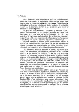 17
14. Población
Una población está determinada por sus características
definitorias. Por lo tanto, el conjunto de elementos que posea esta
característica se denomina población o universo. Población es la
totalidad del fenómeno a estudiar, donde las unidades de población
poseen una característica común, la que se estudia y da origen a
los datos de la investigación.
Es por ello que Hernández, Fernández y Baptista (2003),
afirman que población “es un conjunto de todos los casos que
concuerdan con una serie de especificaciones” (p. 204). De
acuerdo a lo expresado, es la totalidad del fenómeno a investigar
en donde las unidades poseen características comunes, las cuales
se estudian y dan origen a los datos requeridos para el trabajo.
De este concepto se deduce, que la población está referida a
un conjunto de elementos o personas sobre los que se pretende
indagar y conocer sus características, las cuales permitirán emitir
información con relación a la investigación que se lleva a cabo.
En otro orden de ideas, Balestrini M. (2002), argumenta que
cuando las poblaciones son reducidas se toman en su totalidad
pasando a ser sujetos de investigación, de allí que no exista
extracción de muestra o muestreo (p. 34). Según lo referido por el
autor, no es imprescindible disponer de grandes poblaciones para
realizar una investigación, por el contrario, proporciona flexibilidad
al investigador para desarrollar en ambientes donde existe un
número reducido de personas, permitiendo la inclusión de
pequeñas y medianas organizaciones. En tal sentido, la población
está conformada por cinco (5) personas del Gimnasio Olimpia
Team, Barquisimeto, estado Lara.
La muestra para Bavaresco (2006), refiere que “cuando se
hace difícil el estudio de toda la población, es necesario extraer una
muestra, la cual no es más que un subconjunto de la población,
con la que se va a trabajar”. (p. 92). Al respecto, no hay muestra
censal, puesto que la población será igual a la muestra. Según
Canales (2001), “las poblaciones con escasos elementos y con
posibilidades de poder encuestar a su totalidad por ser accesible al
investigador, es pertinente asumirla por completo”. (p. 46). Por lo
antes planteado, en esta investigación se trabajará con la totalidad
de los sujetos objeto de estudio.
 