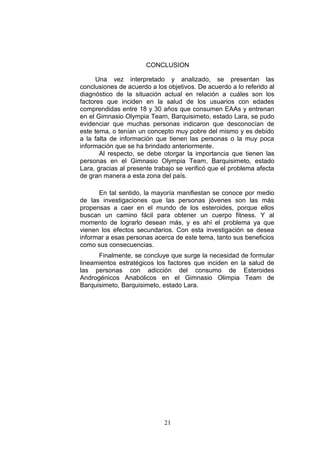 21
CONCLUSION
Una vez interpretado y analizado, se presentan las
conclusiones de acuerdo a los objetivos. De acuerdo a lo referido al
diagnóstico de la situación actual en relación a cuáles son los
factores que inciden en la salud de los usuarios con edades
comprendidas entre 18 y 30 años que consumen EAAs y entrenan
en el Gimnasio Olympia Team, Barquisimeto, estado Lara, se pudo
evidenciar que muchas personas indicaron que desconocían de
este tema, o tenían un concepto muy pobre del mismo y es debido
a la falta de información que tienen las personas o la muy poca
información que se ha brindado anteriormente.
Al respecto, se debe otorgar la importancia que tienen las
personas en el Gimnasio Olympia Team, Barquisimeto, estado
Lara, gracias al presente trabajo se verificó que el problema afecta
de gran manera a esta zona del país.
En tal sentido, la mayoría manifiestan se conoce por medio
de las investigaciones que las personas jóvenes son las más
propensas a caer en el mundo de los esteroides, porque ellos
buscan un camino fácil para obtener un cuerpo fitness. Y al
momento de lograrlo desean más, y es ahí el problema ya que
vienen los efectos secundarios. Con esta investigación se desea
informar a esas personas acerca de este tema, tanto sus beneficios
como sus consecuencias.
Finalmente, se concluye que surge la necesidad de formular
lineamientos estratégicos los factores que inciden en la salud de
las personas con adicción del consumo de Esteroides
Androgénicos Anabólicos en el Gimnasio Olimpia Team de
Barquisimeto, Barquisimeto, estado Lara.
 