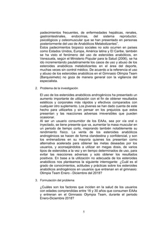 5
padecimientos frecuentes, de enfermedades hepáticas, renales,
gastrointestinales, endocrinas, del sistema reproductor,
psicológicos y osteomuscular que se han presentado en personas
posteriormente del uso de Anabólicos Metabolizantes”.
Estos padecimientos biopsico sociales no solo ocurren en países
como Estados Unidos, Europa, América latina y El Caribe, también
se ha visto el fenómeno del uso de esteroides anabólicos, en
Venezuela, según el Ministerio Popular para la Salud (2006), se ha
ido incrementando paulatinamente los casos de uso y abuso de los
esteroides anabólicos metabolizantes en el área del deporte,
muchas veces sin control médico. De acuerdo a la referencia el uso
y abuso de los esteroides anabólicos en el Gimnasio Olimpia Team
(Barquisimeto) no goza de manera general con la vigilancia del
especialista.
2. Problema de la investigación
El uso de los esteroides anabólicos androgénicos ha presentado un
aumento importante de utilización con el fin de obtener resultados
estéticos y corporales más rápidos y efectivos comparados con
cualquier otro suplemento. Los jóvenes se han dado cuenta de este
hecho para utilizarlos y sin pensar en los prejuicios que estos
presentan y las reacciones adversas irreversibles que pueden
ocasionar.
Al ser un usuario consumidor de los EAAs, sea por vía oral o
inyectado, se tiene presente que va, aumentar la masa muscular en
un periodo de tiempo corto, mejorando también notablemente su
rendimiento físico. La venta de los esteroides anabólicos
androgénicos se hacen de forma clandestina y confidencial, y son
los entrenadores en su mayoría quienes los presentan como
alternativa acelerada para obtener las metas deseadas por los
usuarios, y aconsejándolos a utilizar en megas dosis, de varios
tipos de esteroides a la vez y en tiempo determinados de uso, para
evitar las reacciones adversas y solo obtener los resultados
positivos. En base a la utilización no adecuada de los esteroides
anabólicos nos planteamos la siguiente interrogante: ¿Cuál es el
grado de conocimientos, actitudes y prácticas sobre los esteroides
anabólicos androgénicos en usuarios que entrenan en el gimnasio:
Olimpia Team Enero - Diciembre del 2018?
3. Formulación del problema
¿Cuáles son los factores que inciden en la salud de los usuarios
con edades comprendidas entre 18 y 30 años que consumen EAAs
y entrenan en el Gimnasio Olympia Team, durante el periodo
Enero-Diciembre 2018?
 