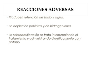 REACCIONES ADVERSAS
• Producen retención de sodio y agua.
• La depleción potásica y de hidrogeniones.
• La sobredosificación se trata interrumpiendo el
tratamiento y administrando diuréticos junto con
potasio.
 