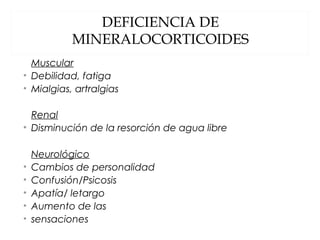 DEFICIENCIA DE
MINERALOCORTICOIDES
Muscular
• Debilidad, fatiga
• Mialgias, artralgias
Renal
• Disminución de la resorción de agua libre
Neurológico
• Cambios de personalidad
• Confusión/Psicosis
• Apatía/ letargo
• Aumento de las
• sensaciones
 