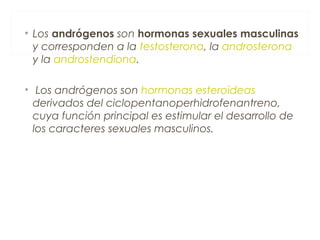 • Los andrógenos son hormonas sexuales masculinas
y corresponden a la testosterona, la androsterona
y la androstendiona.
• Los andrógenos son hormonas esteroideas
derivados del ciclopentanoperhidrofenantreno,
cuya función principal es estimular el desarrollo de
los caracteres sexuales masculinos.
 