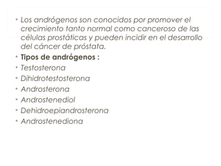 • Los andrógenos son conocidos por promover el
crecimiento tanto normal como canceroso de las
células prostáticas y pueden incidir en el desarrollo
del cáncer de próstata.
• Tipos de andrógenos :
• Testosterona
• Dihidrotestosterona
• Androsterona
• Androstenediol
• Dehidroepiandrosterona
• Androstenediona
 