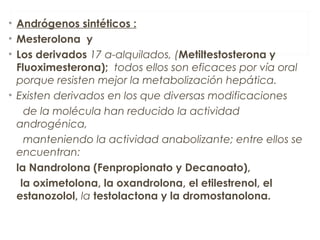 • Andrógenos sintéticos :
• Mesterolona y
• Los derivados 17 a-alquilados, (Metiltestosterona y
Fluoximesterona); todos ellos son eficaces por vía oral
porque resisten mejor la metabolización hepática.
• Existen derivados en los que diversas modificaciones
de la molécula han reducido la actividad
androgénica,
manteniendo la actividad anabolizante; entre ellos se
encuentran:
la Nandrolona (Fenpropionato y Decanoato),
la oximetolona, la oxandrolona, el etilestrenol, el
estanozolol, la testolactona y la dromostanolona.
 