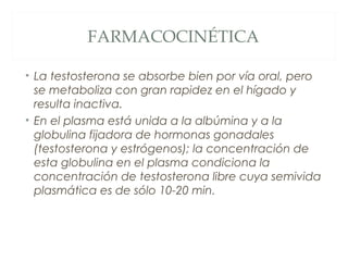 FARMACOCINÉTICA
• La testosterona se absorbe bien por vía oral, pero
se metaboliza con gran rapidez en el hígado y
resulta inactiva.
• En el plasma está unida a la albúmina y a la
globulina fijadora de hormonas gonadales
(testosterona y estrógenos); la concentración de
esta globulina en el plasma condiciona la
concentración de testosterona libre cuya semivida
plasmática es de sólo 10-20 min.
 