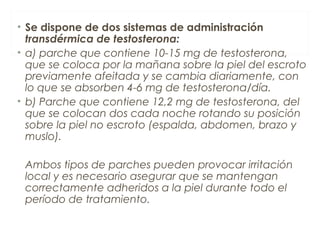 • Se dispone de dos sistemas de administración
transdérmica de testosterona:
• a) parche que contiene 10-15 mg de testosterona,
que se coloca por la mañana sobre la piel del escroto
previamente afeitada y se cambia diariamente, con
lo que se absorben 4-6 mg de testosterona/día.
• b) Parche que contiene 12,2 mg de testosterona, del
que se colocan dos cada noche rotando su posición
sobre la piel no escroto (espalda, abdomen, brazo y
muslo).
Ambos tipos de parches pueden provocar irritación
local y es necesario asegurar que se mantengan
correctamente adheridos a la piel durante todo el
período de tratamiento.
 