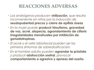 REACCIONES ADVERSAS
• Los andrógenos producen virilización, que resulta
inconveniente en niños por la inducción de
seudopubertad precoz y cierre de epífisis óseas.
• En la mujer puede producir hirsutismo, gravedad
de voz, acné, alopecia, agrandamiento de clítoris
irregularidades menstruales por inhibición de
gonadotropinas.
• El acné y el vello labiofacial pueden ser los
primeros síntomas de sobredosificación.
• En el hombre adulto pueden agrandar la próstata
y producir obstrucción uretral, provocar
comportamiento o agresivo y apneas del sueño.
 