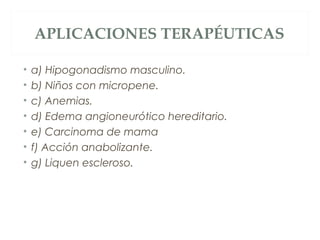 APLICACIONES TERAPÉUTICAS
• a) Hipogonadismo masculino.
• b) Niños con micropene.
• c) Anemias.
• d) Edema angioneurótico hereditario.
• e) Carcinoma de mama
• f) Acción anabolizante.
• g) Liquen escleroso.
 