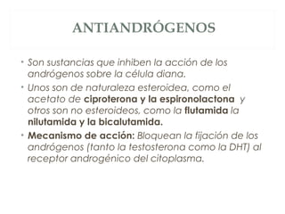 ANTIANDRÓGENOS
• Son sustancias que inhiben la acción de los
andrógenos sobre la célula diana.
• Unos son de naturaleza esteroidea, como el
acetato de ciproterona y la espironolactona y
otros son no esteroideos, como la flutamida la
nilutamida y la bicalutamida.
• Mecanismo de acción: Bloquean la fijación de los
andrógenos (tanto la testosterona como la DHT) al
receptor androgénico del citoplasma.
 
