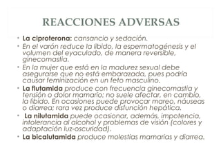 REACCIONES ADVERSAS
• La ciproterona: cansancio y sedación.
• En el varón reduce la libido, la espermatogénesis y el
volumen del eyaculado, de manera reversible,
ginecomastia.
• En la mujer que está en la madurez sexual debe
asegurarse que no está embarazada, pues podría
causar feminización en un feto masculino.
• La flutamida produce con frecuencia ginecomastia y
tensión o dolor mamario; no suele afectar, en cambio,
la libido. En ocasiones puede provocar mareo, náuseas
o diarrea; rara vez produce disfunción hepática.
• La nilutamida puede ocasionar, además, impotencia,
intolerancia al alcohol y problemas de visión (colores y
adaptación luz-oscuridad).
• La bicalutamida produce molestias mamarias y diarrea.
 