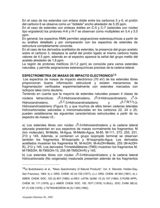 Alejandro Martínez M., 2002
En el caso de los esteroles con enlace doble entre los carbonos 5 y 6, el protón
del carbono 6 se observa como un "doblete" ancho alrededor de 5.35 ppm.
En el caso de esteroles con enlaces dobles en C-5 y C-7 (esteroles con núcleo
tipo ergosterol) los protones H-6 y H-7 se observan como multipletes en 5.4 y 5.5
ppm.
En general, los espectros RMN permiten asignaciones estereoquímicas a partir de
su análisis detallado y por comparación con los espectros de esteroles de
estructura completamente conocida.
En el caso de los derivados acetilados de esteroles, la presencia del grupo acetato
sobre el carbono 3, desplaza la señal del protón ligado al mismo carbono hasta
valores de 4.5 ppm, además en el espectro aparece la señal del grupo metilo del
acetato alrededor de 1.8 ppm.
La región de protones metílicos (0-1.2 ppm) es conocida para varios esteroles
naturales, y permite asignaciones estereoquímicas precisas de la cadena lateral.
ESPECTROMETRIA DE MASAS DE IMPACTO ELECTRONICO14
Los espectros de masas de impacto electrónico (70 eV) de los esteroles libres
proporcionan buena información estructural y existen mecanismos de
fragmentación verificados experimentalmente con esteroles marcados con
isótopos tales como deuterio.
Teniendo en cuenta que la mayoría de esteroles naturales poseen 4 clases de
núcleos tetracíclicos: D5-3-Hidroxiandrosteno, D0-3-Hidroxiandrostano, D7-3-
Hidroxiandrosteno, D5,7-3-Hidroxiandrostadieno y D5,7,9(11)-3-
Hidroxiandrostatrieno (Figura 5), y que muchos de ellos tienen cadenas laterales
hidrocarbonadas saturadas o monoinsaturadas en los carbonos 22, 24 o 25;
pueden establecerse las siguientes características estructurales a partir de su
espectro de masas I.E.:
a) Los esteroles libres con núcleo D5-3-Hidroxiandrosteno y la cadena lateral
saturada presentan en sus espectros de masas normalmente los fragmentos: M
(Ion molecular), M-Metilo, M-Agua, M-Metilo-Agua, M-85, M-111, 273, 255, 231,
213 y 145. Además, si contienen un grupo isopropilo terminal se observan
también los fragmentos M-Isopropilo y M-Isopropilo-Agua. Los derivados
acetilados muestran los fragmentos M, M-AcOH, M-AcOH-Metilo, 255 (M-AcOH-
R), 213 y 145. Los derivados Trimetilsililéteres (TMS) muestran los fragmentos M,
M-TMSOH, M-TMSOH-15, 255 (M-TMSOH-R) y 145.
b) Los esteroles libres con núcleo D5-3-Hidroxiandrosteno y la cadena lateral
hidrocarbonada (No oxigenada) insaturada presentan además de los fragmentos
14a) Budzikiewicz et al., "Mass Spectrometry of Natural Products", Vol. II: Steroids; Holden-Day,
San Francisco, 1964. b) J. ORG. CHEM. 42 (4) 725 (1977). c) J. ORG. CHEM. 46 954 (1981). d) J.
AMER. CHEM. SOC. 102 (2) 807 (1980). e) REV. LATIN. QUIM. 15 (3) 107 (1984). f) PURE APPL.
CHEM. 50, 171 (1978). g) J. AMER. CHEM. SOC. 100, 7677 (1978). h) BULL. SOC. CHIM. BELG.
87 (7) 539 (1978). i) TETRAHEDRON 44 (5) 1359 (1982).
 