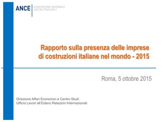 Roma, 5 ottobre 2015
Rapporto sulla presenza delle imprese
di costruzioni italiane nel mondo - 2015
Direzione Affari Economici e Centro Studi
Ufficio Lavori all’Estero Relazioni Internazionali
 