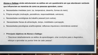 Alonso e Gallego ainda estruturaram os estilos em um questionário em que abordavam variáveis
que influenciam as maneiras de como as pessoas aprendem, como:
a. Necessidades imediatas (som, luz, temperatura, desenho, formas do meio);
b. Própria emoção (motivação, persistência, responsabilidade, estrutura);
c. Necessidades sociológicas de trabalho pessoal (com outros);
d. Necessidades físicas de alimentação, tempo, mobilidade e percepção;
e. Necessidades psicológicas analítico/global, reflexivas impulsivas e dominância cerebral.
 Principais objetivos de Alonso e Gallego:
• “Descrever detalhadamente os estilos de aprendizagem, criar condições para o diagnóstico,
reforçar e aproveitar os pontos forte de cada pessoa”.
 