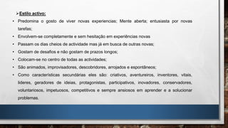 Estilo activo:
• Predomina o gosto de viver novas experiencias; Mente aberta; entusiasta por novas
tarefas;
• Envolvem-se completamente e sem hesitação em experiências novas
• Passam os dias cheios de actividade mas já em busca de outras novas;
• Gostam de desafios e não gostam de prazos longos;
• Colocam-se no centro de todas as actividades;
• São animados, improvisadores, descobridores, arrojados e espontâneos;
• Como características secundárias eles são: criativos, aventureiros, inventores, vitais,
lideres, geradores de ideias, protagonistas, participativos, inovadores, conservadores,
voluntariosos, impetuosos, competitivos e sempre ansiosos em aprender e a solucionar
problemas.
 