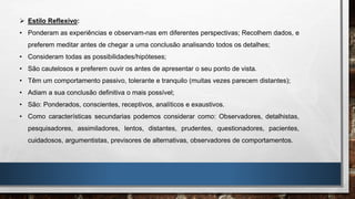  Estilo Reflexivo:
• Ponderam as experiências e observam-nas em diferentes perspectivas; Recolhem dados, e
preferem meditar antes de chegar a uma conclusão analisando todos os detalhes;
• Consideram todas as possibilidades/hipóteses;
• São cautelosos e preferem ouvir os antes de apresentar o seu ponto de vista.
• Têm um comportamento passivo, tolerante e tranquilo (muitas vezes parecem distantes);
• Adiam a sua conclusão definitiva o mais possível;
• São: Ponderados, conscientes, receptivos, analíticos e exaustivos.
• Como características secundarias podemos considerar como: Observadores, detalhistas,
pesquisadores, assimiladores, lentos, distantes, prudentes, questionadores, pacientes,
cuidadosos, argumentistas, previsores de alternativas, observadores de comportamentos.
 