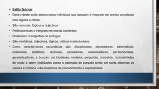  Estilo Teórico:
• Dentro deste estilo encontramos indivíduos que adoptam e integram em teorias complexas
mas lógicas e firmes;
• São racionais, lógicos e objectivos.
• Perfeccionistas e integram em teorias coerentes;
• Distanciam o subjectivo do ambíguo;
• São metódicos, objectivos, lógicos, críticos e estruturados;
• Como características secundárias são: disciplinados, planejadores, sistemáticos,
ordenados, sintéticos, racionais, pensadores, relacionadores, perfeccionistas,
generalizadores, e buscam por hipóteses, modelos, perguntas, conceitos, racionalidades
de modo a terem finalidades claras e obtenção de porquês tendo em conta sistemas de
valores e critérios. São inventores de procedimentos e exploradores.
 
