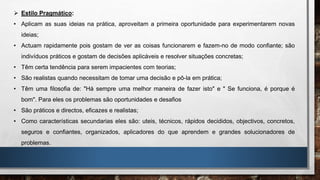  Estilo Pragmático:
• Aplicam as suas ideias na prática, aproveitam a primeira oportunidade para experimentarem novas
ideias;
• Actuam rapidamente pois gostam de ver as coisas funcionarem e fazem-no de modo confiante; são
indivíduos práticos e gostam de decisões aplicáveis e resolver situações concretas;
• Têm certa tendência para serem impacientes com teorias;
• São realistas quando necessitam de tomar uma decisão e pô-la em prática;
• Têm uma filosofia de: "Há sempre uma melhor maneira de fazer isto" e " Se funciona, é porque é
bom". Para eles os problemas são oportunidades e desafios
• São práticos e directos, eficazes e realistas;
• Como características secundarias eles são: uteis, técnicos, rápidos decididos, objectivos, concretos,
seguros e confiantes, organizados, aplicadores do que aprendem e grandes solucionadores de
problemas.
 