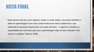 NOTA FINAL
• Estas teorias não tem como objectivo rotular ou medir estilos, mas antes identificar o
estilo de aprendizagem com maior predominância de modo a determinar o que
realmente é necessário desenvolver com cada indivíduo. “ o objectivo é ampliar as
capacidades dos indivíduos para que a aprendizagem seja um acto motivador, fácil,
comum e cotidiano” (Barros, 2009).
 
