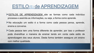 (S)
ESTILOS DE APRENDIZAGEM são as formas como cada indivíduo
processa e assimila as informações, ou seja, a forma como aprende.
Na educação um estilo é a forma como cada pessoa pensa, aprende,
ensina e conversa.
Cada pessoa tem uma forma diferente de aprender, por isso o professor
pode diversificar a maneira de ensinar tendo em conta cada estilo de
aprendizagem dos seus alunos. Desta forma também assegura um ensino
com melhor qualidade.
 