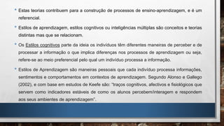 • Estas teorias contribuem para a construção de processos de ensino-aprendizagem, e é um
referencial.
• Estilos de aprendizagem, estilos cognitivos ou inteligências múltiplas são conceitos e teorias
distintas mas que se relacionam.
• Os Estilos cognitivos parte da ideia os indivíduos têm diferentes maneiras de perceber e de
processar a informação o que implica diferenças nos processos de aprendizagem ou seja,
refere-se ao meio preferencial pelo qual um indivíduo processa a informação.
• Estilos de Aprendizagem são maneiras pessoais que cada indivíduo processa informações,
sentimentos e comportamentos em contextos de aprendizagem. Segundo Alonso e Gallego
(2002), e com base em estudos de Keefe são: “traços cognitivos, afectivos e fisiológicos que
servem como indicadores estáveis de como os alunos percebem/interagem e respondem
aos seus ambientes de aprendizagem”.
 