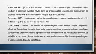 Klein em 1951 já tinha identificado 2 estilos e denominou-os por: Niveladores onde
tendiam a assimilar eventos novos com os armazenados; e afiladores acentuavam os
eventos novos com a assimilação em relação aos armazenados.
Royce em 1973 considerou os modos de aprendizagem como um modo característico do
sistema cognitivo ou afectivo de se manifestar.
Cue (2007) – Definiu os estilos de aprendizagem como sendo: “traços cognitivos,
afectivos, fisiológicos de preferência pelo uso dos sentidos, ambiente, cultura, psicologia,
comodidade, desenvolvimento e personalidade” que serviriam de indicadores de como os
indivíduos percebiam, inter-relacionavam e respondiam aos ambientes de aprendizagem
e aos seus métodos e/ou estratégias.
 