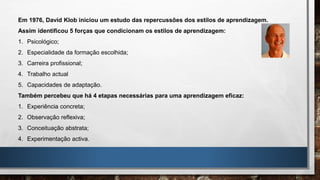 Em 1976, David Klob iniciou um estudo das repercussões dos estilos de aprendizagem.
Assim identificou 5 forças que condicionam os estilos de aprendizagem:
1. Psicológico;
2. Especialidade da formação escolhida;
3. Carreira profissional;
4. Trabalho actual
5. Capacidades de adaptação.
Também percebeu que há 4 etapas necessárias para uma aprendizagem eficaz:
1. Experiência concreta;
2. Observação reflexiva;
3. Conceituação abstrata;
4. Experimentação activa.
 