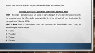 A partir dos estudos de Kolb, surgiram várias definições e considerações
Modelos elaborados com base no trabalho de David Kolb
1984 – Messick – considerou que um estilo de aprendizagem é “uma característica marcante
no processamento da informação, desenvolvida de forma compatível com tendências de
personalidade” (Barros, 2009).
1987 – Bert Juch – Denominou como um processo de denominado como “ciclo de
aprendizagem” com 4 etapas:
1. Fazer;
2. Perceber;
3. Pensar;
4. Planejar.
 
