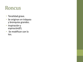 Roncus
• Tonalidad grave.
• Se originan en tráquea
  y bronquios grandes.
• Inspiración y
  espiración(P).
• Se modifican con la
  tos.
 