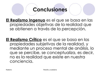 Conclusiones El Realismo Ingenuo  es el que se basa en las propiedades objetivas de la realidad que se obtienen a través de la percepción. El Realismo Crítico  es el que se basa en las propiedades subjetivas de la realidad, y mediante un proceso mental de análisis, lo que se percibe, se conceptualiza, es decir, no es la realidad que existe en nuestra conciencia. 