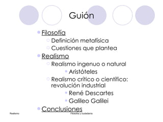 Guión Filosofía Definición  metafísica Cuestiones que plantea Realismo Realismo ingenuo o natural Aristóteles Realismo crítico o científico:  revolución industrial René Descartes Galileo Galilei Conclusiones 