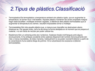 2.Tipus de plàstics.Classificació
● Termoplastics:Els termoplàstics a temperatura ambient són plàstics rígids, que en augmentar la
temperatura, es tornen tous i mal·leables. Aquests plàstics mantenen les seves propietats malgrat
hagin estat escalfats i moldejats diverses vegades, a diferència dels plàstics termostables que al
augmentar la temperatura es cremen, resultant impossibles tornar a moldejar.
● Termoestables:Són tots aquells plàstics que, a mesura que s'escalfen es destrueixen abans
d'estovar-se. Per aquest motiu, se'ls ha de donar la forma desitjada en el moment que es prepara el
material, i no són fàcils de reciclar per poder utilitzar-los.
● Elastòmers:Són un entremig entre els 2 anteriors. Cadenes lineals molt llargues amb alguns
encreuaments, hi ha enllaços covalents entre cadenes.Depenent del nombre d’encreuaments són
més o menys reciclables, de totes maneres, habitualment no es poden reciclarS’obtenen a partir de
la vulcanització d’una cadena llarga de polímer. Si la vulcanització és excessiva s’obtenen
termoestables.
 