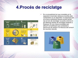 4.Procés de reciclatge
● Es un procediment en que consisteix en la
separació inicial dels residus,la recollida dels
contenedors on es depositen i la separació per
a la futura reutilizació.Aquest procés també
rep el nom de reciclatge i es porta a terme en
les diferents plantes de reciclatge existents a
Espanya. És una mesura ecològica per
afavorir la reutilització que comporta la
disminució de residus i la reducció del consum
de recursos naturals.
 