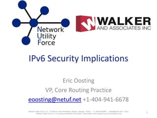 IPv6 Security Implications
Eric Oosting
VP, Core Routing Practice
eoosting@netuf.net +1-404-941-6678
1Network Utility Force LLC, 15 Wieuca Trace Northeast, Atlanta, Georgia, 30342 -- +1-404-635-6667 -- sales@netuf.net © 2012,
Network Utility Force LLC Companyconfidential information, transmittal to third parties by prior permission only
 