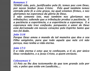 Romanos 5
TENDO sido, pois, justificados pela fé, temos paz com Deus,
por nosso Senhor Jesus Cristo; Pelo qual também temos
entrada pela fé a esta graça, na qual estamos firmes, e nos
gloriamos na esperança da glória de Deus.
E não somente isto, mas também nos gloriamos nas
tribulações; sabendo que a tribulação produz a paciência, E
a paciência a experiência, e a experiência a esperança. E a
esperança não traz confusão, porquanto o amor de Deus
está derramado em nossos corações pelo Espírito Santo que
nos foi dado.
João 3:16
Porque Deus amou o mundo de tal maneira que deu o seu
Filho unigênito, para que todo aquele que nele crê não
pereça, mas tenha a vida eterna.
João 17:3
E a vida eterna é esta: que te conheçam, a ti só, por único
Deus verdadeiro, e a Jesus Cristo, a quem enviaste.
Colossenses 4
13 Pois eu lhe dou testemunho de que tem grande zelo por
vós, e pelos que estão em Laodicéia,...
 