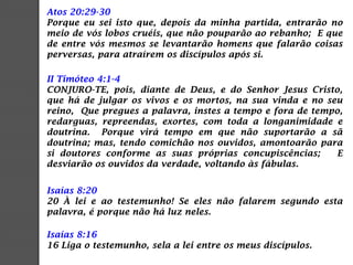 Atos 20:29-30
Porque eu sei isto que, depois da minha partida, entrarão no
meio de vós lobos cruéis, que não pouparão ao rebanho; E que
de entre vós mesmos se levantarão homens que falarão coisas
perversas, para atraírem os discípulos após si.
II Timóteo 4:1-4
CONJURO-TE, pois, diante de Deus, e do Senhor Jesus Cristo,
que há de julgar os vivos e os mortos, na sua vinda e no seu
reino, Que pregues a palavra, instes a tempo e fora de tempo,
redarguas, repreendas, exortes, com toda a longanimidade e
doutrina. Porque virá tempo em que não suportarão a sã
doutrina; mas, tendo comichão nos ouvidos, amontoarão para
si doutores conforme as suas próprias concupiscências; E
desviarão os ouvidos da verdade, voltando às fábulas.
Isaías 8:20
20 À lei e ao testemunho! Se eles não falarem segundo esta
palavra, é porque não há luz neles.
Isaías 8:16
16 Liga o testemunho, sela a lei entre os meus discípulos.
 