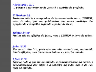 Apocalipse 19:10
... porque o testemunho de Jesus é o espírito de profecia.
II Timóteo 1:8
Portanto, não te envergonhes do testemunho de nosso SENHOR,
nem de mim, que sou prisioneiro seu; antes participa das
aflições do evangelho segundo o poder de Deus,
Salmos 34:19
Muitas são as aflições do justo, mas o SENHOR o livra de todas.
João 16:33
Tenho-vos dito isto, para que em mim tenhais paz; no mundo
tereis aflições, mas tende bom ânimo, eu venci o mundo.
I João 2:16
Porque tudo o que há no mundo, a concupiscência da carne, a
concupiscência dos olhos e a soberba da vida, não é do Pai,
mas do mundo.
 