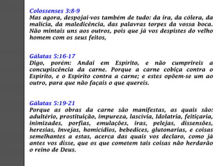 Colossenses 3:8-9
Mas agora, despojai-vos também de tudo: da ira, da cólera, da
malícia, da maledicência, das palavras torpes da vossa boca.
Não mintais uns aos outros, pois que já vos despistes do velho
homem com os seus feitos,
Gálatas 5:16-17
Digo, porém: Andai em Espírito, e não cumprireis a
concupiscência da carne. Porque a carne cobiça contra o
Espírito, e o Espírito contra a carne; e estes opõem-se um ao
outro, para que não façais o que quereis.
Gálatas 5:19-21
Porque as obras da carne são manifestas, as quais são:
adultério, prostituição, impureza, lascívia, Idolatria, feitiçaria,
inimizades, porfias, emulações, iras, pelejas, dissensões,
heresias, Invejas, homicídios, bebedices, glutonarias, e coisas
semelhantes a estas, acerca das quais vos declaro, como já
antes vos disse, que os que cometem tais coisas não herdarão
o reino de Deus.
 