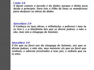Apocalipse 3:9
9 Eis que eu farei aos da sinagoga de Satanás, aos que se
dizem judeus, e não são, mas mentem: eis que eu farei que
venham, e adorem prostrados a teus pés, e saibam que eu
te amo.
I João 3:8
8 Quem comete o pecado é do diabo; porque o diabo peca
desde o princípio. Para isto o Filho de Deus se manifestou:
para desfazer as obras do diabo.
Apocalipse 2:9
9 Conheço as tuas obras, e tribulação, e pobreza ( mas tu
és rico ), e a blasfêmia dos que se dizem judeus, e não o
são, mas são a sinagoga de Satanás.
 