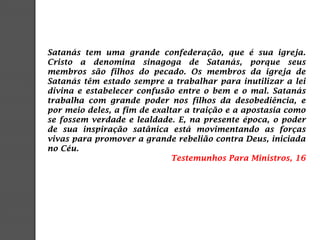 Satanás tem uma grande confederação, que é sua igreja.
Cristo a denomina sinagoga de Satanás, porque seus
membros são filhos do pecado. Os membros da igreja de
Satanás têm estado sempre a trabalhar para inutilizar a lei
divina e estabelecer confusão entre o bem e o mal. Satanás
trabalha com grande poder nos filhos da desobediência, e
por meio deles, a fim de exaltar a traição e a apostasia como
se fossem verdade e lealdade. E, na presente época, o poder
de sua inspiração satânica está movimentando as forças
vivas para promover a grande rebelião contra Deus, iniciada
no Céu.
Testemunhos Para Ministros, 16
 