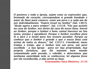 Ó pastores e toda a Igreja, sejam estas as expressões que,
brotando do coração, correspondam à grande bondade e
amor de Deus para conosco, como um povo e a cada um de
nós individualmente. "Espere Israel no Senhor" (Sal. 130:7),
"desde agora e para sempre". Sal. 115:18. "Vós que assistis
na casa do Senhor, nos átrios da casa do nosso Deus, louvai
ao Senhor, porque o Senhor é bom; cantai louvores ao Seu
nome, porque é agradável. Porque o Senhor escolheu para
Si a Jacó e a Israel para Seu tesouro peculiar. Porque eu
conheço que o Senhor é grande e que o nosso Deus está
acima de todos os deuses." Sal. 135:2-5. Considerai, meus
irmãos e irmãs, que o Senhor tem um povo, um povo
escolhido - a Sua Igreja - para ser Sua propriedade, Sua
própria fortaleza, que Ele mantém num mundo
contaminado pelo pecado, e rebelde; e determinou que
nenhuma autoridade nela se conhecesse, lei alguma fosse
por ela reconhecida, a não serem as Suas.
Testemunhos Para Ministros, 15-16
 