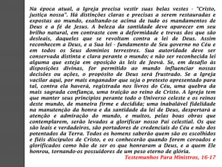 Na época atual, a Igreja precisa vestir suas belas vestes - "Cristo,
justiça nossa". Há distinções claras e precisas a serem restauradas e
expostas ao mundo, exaltando-se acima de tudo os mandamentos de
Deus e a fé de Jesus. A beleza da santidade deve aparecer em seu
brilho natural, em contraste com a deformidade e trevas dos que são
desleais, daqueles que se revoltam contra a lei de Deus. Assim
reconhecem a Deus, e a Sua lei - fundamento de Seu governo no Céu e
em todos os Seus domínios terrestres. Sua autoridade deve ser
conservada distinta e clara perante o mundo; e não ser reconhecida lei
alguma que esteja em oposição às leis de Jeová. Se, em desafio às
disposições divinas, for permitido ao mundo influenciar nossas
decisões ou ações, o propósito de Deus será frustrado. Se a Igreja
vacilar aqui, por mais enganador que seja o pretexto apresentado para
tal, contra ela haverá, registrada nos livros do Céu, uma quebra da
mais sagrada confiança, uma traição ao reino de Cristo. A Igreja tem
que manter seus princípios perante todo o Universo celeste e os reinos
deste mundo, de maneira firme e decidida; uma inabalável fidelidade
na manutenção da honra e da santidade da lei de Deus, despertará a
atenção e admiração do mundo, e muitos, pelas boas obras que
contemplarem, serão levados a glorificar nosso Pai celestial. Os que
são leais e verdadeiros, são portadores de credenciais do Céu e não dos
potentados da Terra. Todos os homens saberão quem são os escolhidos
e fiéis discípulos de Cristo, e os conhecerão quando forem coroados e
glorificados como hão de ser os que honraram a Deus, e a quem Ele
honrou, tornando-os possuidores de um peso eterno de glória.
Testemunhos Para Ministros, 16-17
 