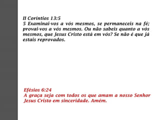 II Coríntios 13:5
5 Examinai-vos a vós mesmos, se permaneceis na fé;
provai-vos a vós mesmos. Ou não sabeis quanto a vós
mesmos, que Jesus Cristo está em vós? Se não é que já
estais reprovados.
Efésios 6:24
A graça seja com todos os que amam a nosso Senhor
Jesus Cristo em sinceridade. Amém.
 