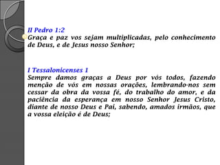 II Pedro 1:2
Graça e paz vos sejam multiplicadas, pelo conhecimento
de Deus, e de Jesus nosso Senhor;
I Tessalonicenses 1
Sempre damos graças a Deus por vós todos, fazendo
menção de vós em nossas orações, lembrando-nos sem
cessar da obra da vossa fé, do trabalho do amor, e da
paciência da esperança em nosso Senhor Jesus Cristo,
diante de nosso Deus e Pai, sabendo, amados irmãos, que
a vossa eleição é de Deus;
 