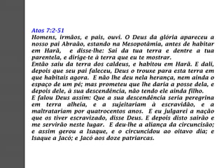 Atos 7:2-51
Homens, irmãos, e pais, ouvi. O Deus da glória apareceu a
nosso pai Abraão, estando na Mesopotâmia, antes de habitar
em Harã, e disse-lhe: Sai da tua terra e dentre a tua
parentela, e dirige-te à terra que eu te mostrar.
Então saiu da terra dos caldeus, e habitou em Harã. E dali,
depois que seu pai faleceu, Deus o trouxe para esta terra em
que habitais agora. E não lhe deu nela herança, nem ainda o
espaço de um pé; mas prometeu que lhe daria a posse dela, e
depois dele, à sua descendência, não tendo ele ainda filho.
E falou Deus assim: Que a sua descendência seria peregrina
em terra alheia, e a sujeitariam à escravidão, e a
maltratariam por quatrocentos anos. E eu julgarei a nação
que os tiver escravizado, disse Deus. E depois disto sairão e
me servirão neste lugar. E deu-lhe a aliança da circuncisão;
e assim gerou a Isaque, e o circuncidou ao oitavo dia; e
Isaque a Jacó; e Jacó aos doze patriarcas.
 