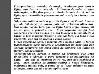 E os patriarcas, movidos de inveja, venderam José para o
Egito; mas Deus era com ele. E livrou-o de todas as suas
tribulações, e lhe deu graça e sabedoria ante Faraó, rei do
Egito, que o constituiu governador sobre o Egito e toda a sua
casa.
Sobreveio então a todo o país do Egito e de Canaã fome e
grande tribulação; e nossos pais não achavam alimentos.
Mas tendo ouvido Jacó que no Egito havia trigo, enviou ali
nossos pais, a primeira vez. E na segunda vez foi José
conhecido por seus irmãos, e a sua linhagem foi manifesta a
Faraó. E José mandou chamar a seu pai Jacó, e a toda a sua
parentela, que era de setenta e cinco almas.
E Jacó desceu ao Egito, e morreu, ele e nossos pais; E foram
transportados para Siquém, e depositados na sepultura que
Abraão comprara por certa soma de dinheiro aos filhos de
Hamor, pai de Siquém.
Aproximando-se, porém, o tempo da promessa que Deus
tinha feito a Abraão, o povo cresceu e se multiplicou no
Egito; Até que se levantou outro rei, que não conhecia a
José. Esse, usando de astúcia contra a nossa linhagem,
maltratou nossos pais, a ponto de os fazer enjeitar as suas
crianças, para que não se multiplicassem.
 